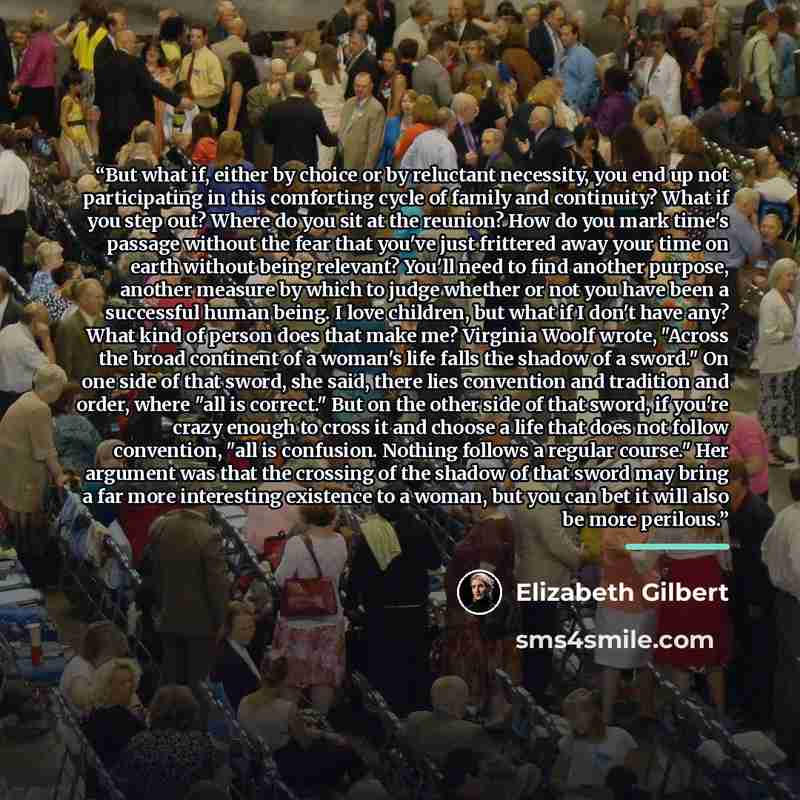 “But what if, either by choice or by reluctant necessity, you end up not participating in this comforting cycle of family and continuity? What if you step out? Where do you sit at the reunion? How do you mark time's passage without the fear that you've just frittered away your time on earth without…” quote by Elizabeth Gilbert