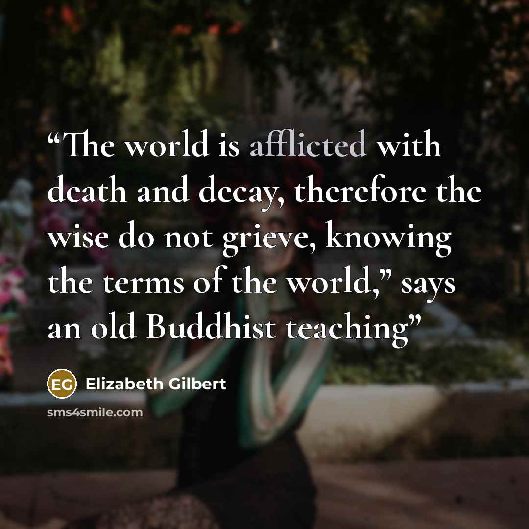 “The world is afflicted with death and decay, therefore the wise do not grieve, knowing the terms of the world,” says an old Buddhist teaching” quote by Elizabeth Gilbert