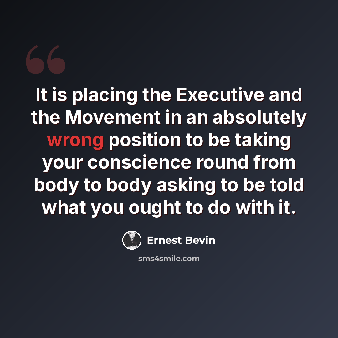 “It is placing the Executive and the Movement in an absolutely wrong position to be taking your conscience round from body to body asking to be told what you ought to do with it.” quote by Ernest Bevin