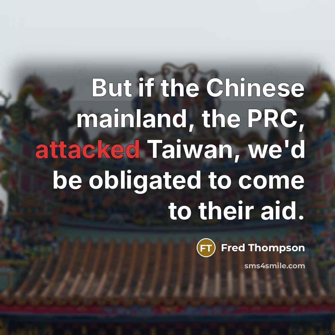 “But if the Chinese mainland, the PRC, attacked Taiwan, we'd be obligated to come to their aid.” quote by Fred Thompson