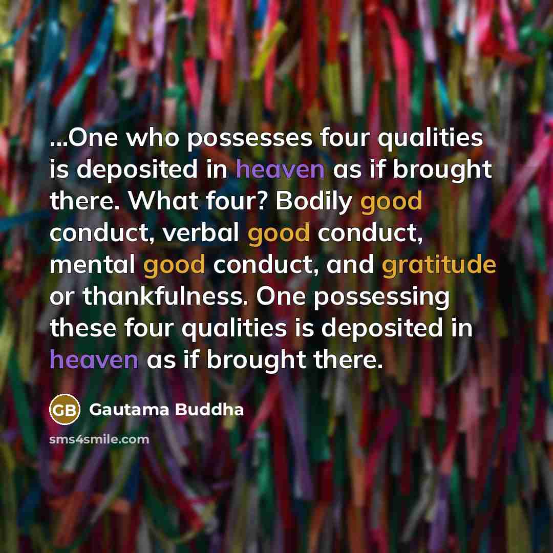 “...One who possesses four qualities is deposited in heaven as if brought there. What four? Bodily good conduct, verbal good conduct, mental good conduct, and gratitude or thankfulness. One possessing these four qualities is deposited in heaven as if brought there.” quote by Gautama Buddha