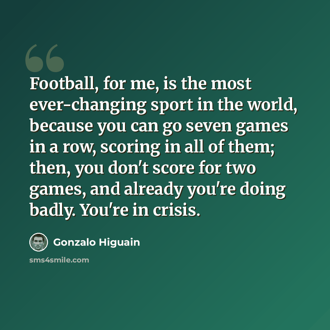 “Football, for me, is the most ever-changing sport in the world, because you can go seven games in a row, scoring in all of them; then, you don't score for two games, and already you're doing badly. You're in crisis.” quote by Gonzalo Higuain