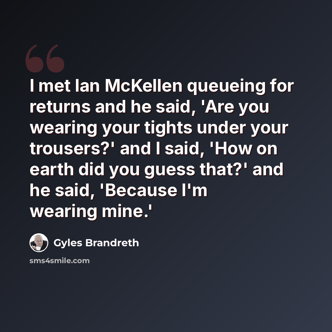 “I met Ian McKellen queueing for returns and he said, 'Are you wearing your tights under your trousers?' and I said, 'How on earth did you guess that?' and he said, 'Because I'm wearing mine.'” quote by Gyles Brandreth
