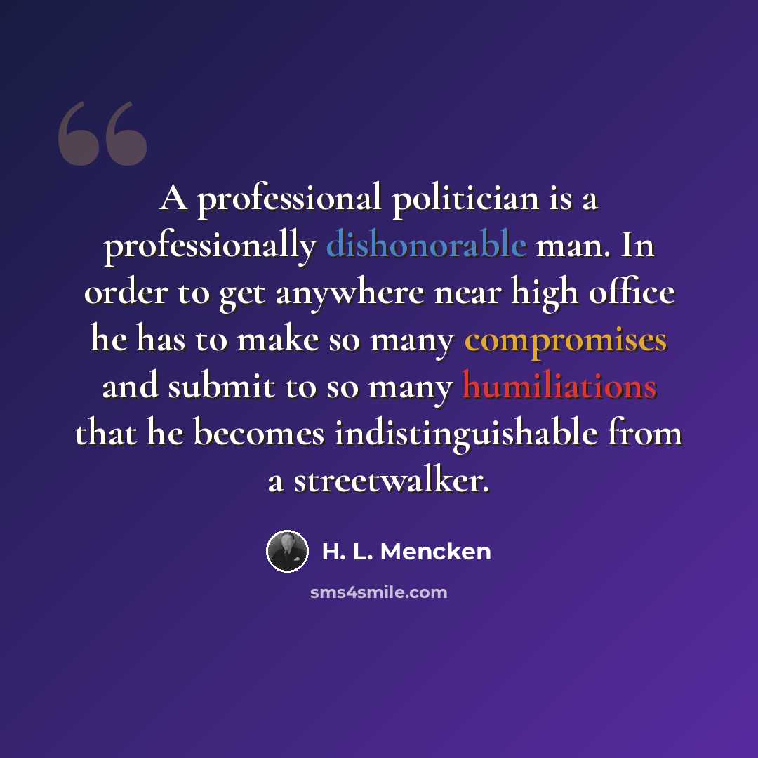 “A professional politician is a professionally dishonorable man. In order to get anywhere near high office he has to make so many compromises and submit to so many humiliations that he becomes indistinguishable from a streetwalker.” quote by H. L. Mencken