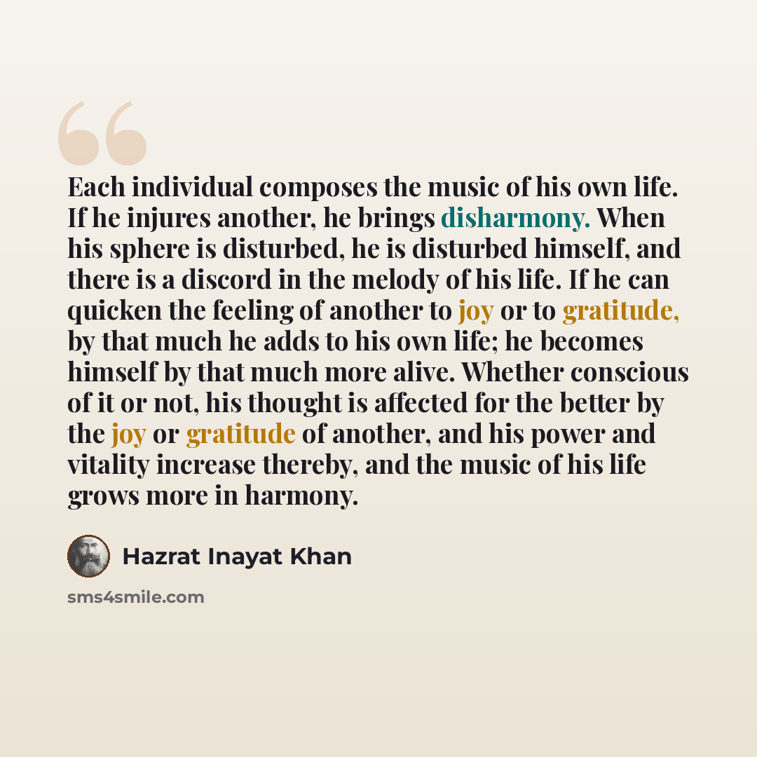 “Each individual composes the music of his own life. If he injures another, he brings disharmony. When his sphere is disturbed, he is disturbed himself, and there is a discord in the melody of his life. If he can quicken the feeling of another to joy or to gratitude, by that much he adds to his own…” quote by Hazrat Inayat Khan