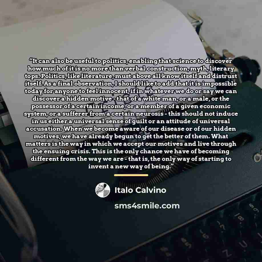 “It can also be useful to politics, enabling that science to discover how much of it is no more than verbal construction, myth, literary tops. Politics, like literature, must above all know itself and distrust itself. As a final observation, I should like to add that it is impossible today for…” quote by Italo Calvino