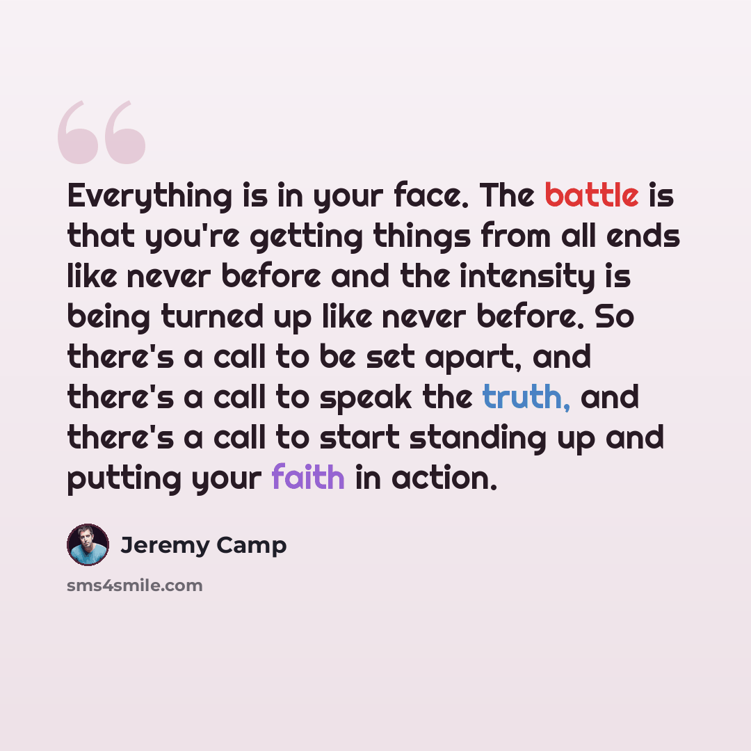 “Everything is in your face. The battle is that you're getting things from all ends like never before and the intensity is being turned up like never before. So there's a call to be set apart, and there's a call to speak the truth, and there's a call to start standing up and putting your faith in…” quote by Jeremy Camp