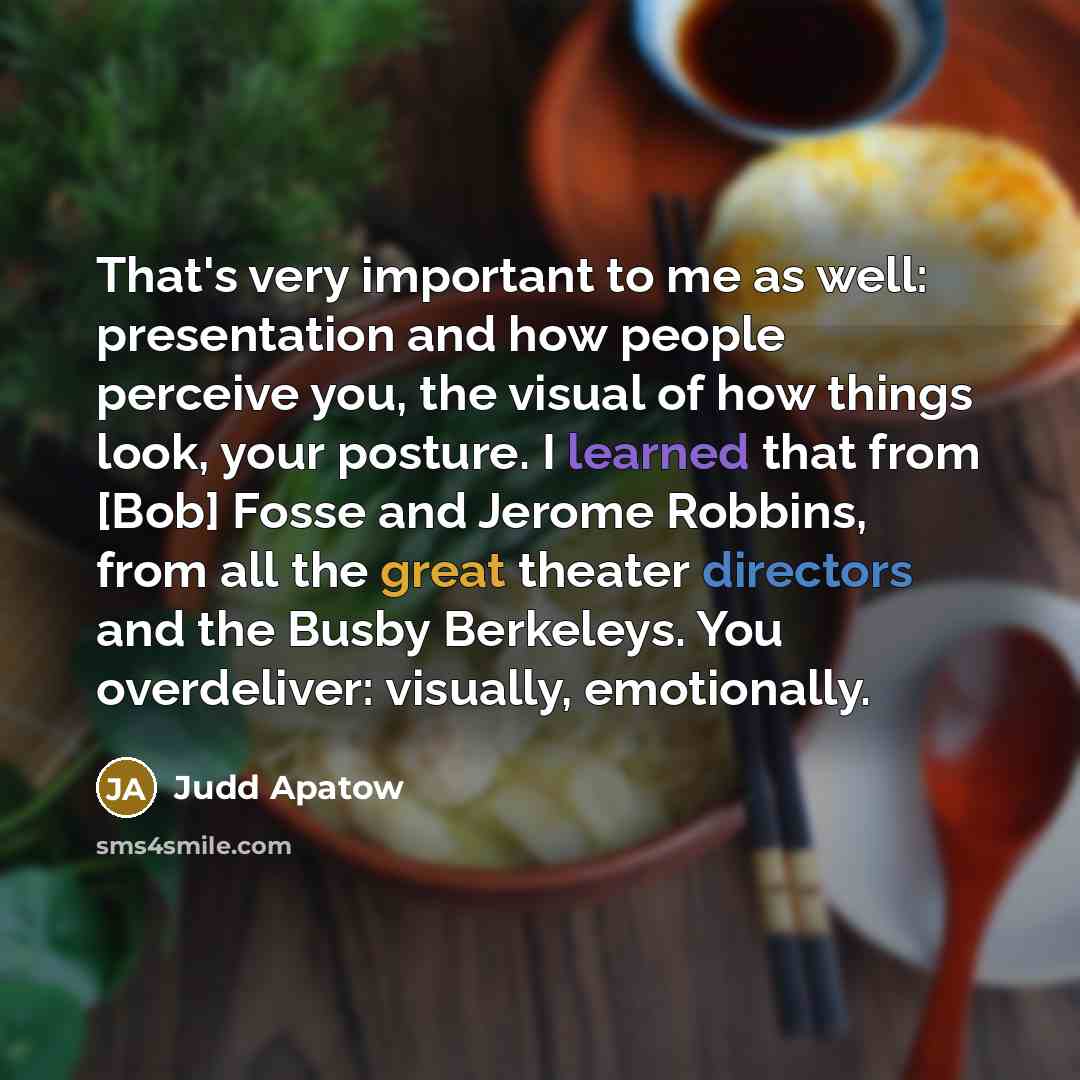 “That's very important to me as well: presentation and how people perceive you, the visual of how things look, your posture. I learned that from [Bob] Fosse and Jerome Robbins, from all the great theater directors and the Busby Berkeleys. You overdeliver: visually, emotionally.” quote by Judd Apatow