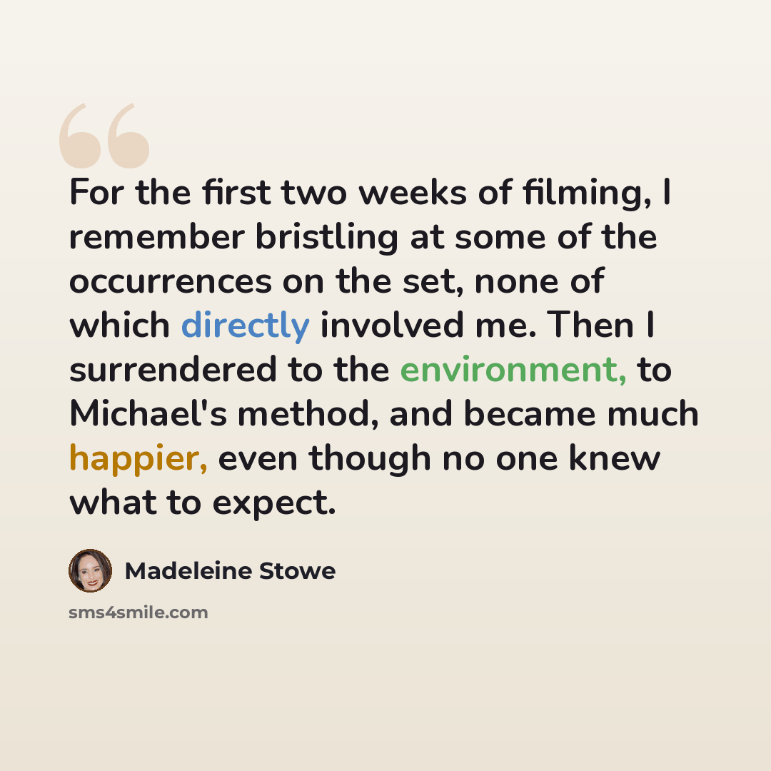 “For the first two weeks of filming, I remember bristling at some of the occurrences on the set, none of which directly involved me. Then I surrendered to the environment, to Michael's method, and became much happier, even though no one knew what to expect.” quote by Madeleine Stowe