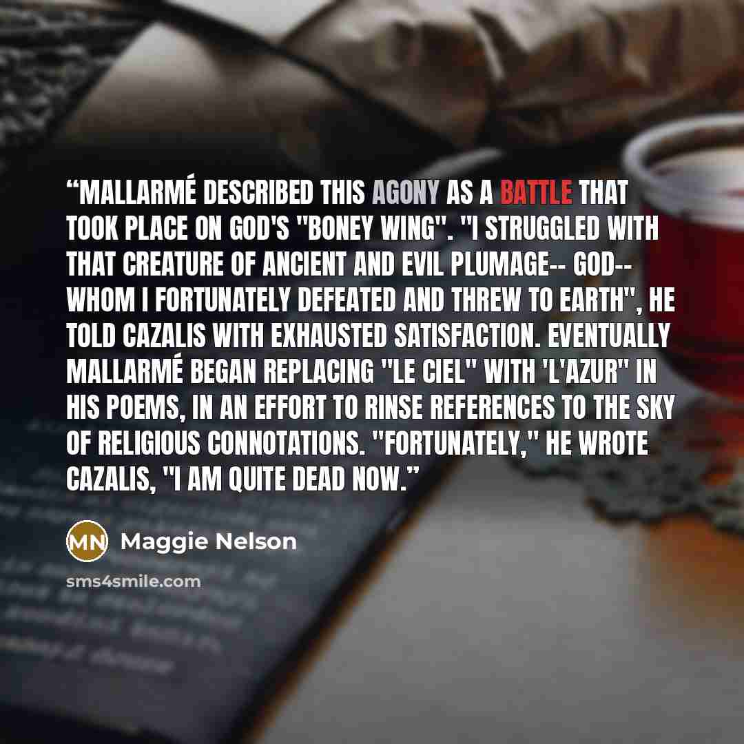“Mallarmé described this agony as a battle that took place on God's "boney wing". "I struggled with that creature of ancient and evil plumage-- God-- whom I fortunately defeated and threw to earth", he told Cazalis with exhausted satisfaction. Eventually Mallarmé began replacing "le ciel" with…” quote by Maggie Nelson