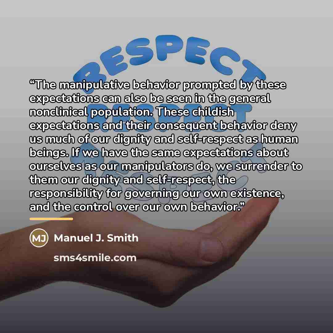 “The manipulative behavior prompted by these expectations can also be seen in the general nonclinical population. These childish expectations and their consequent behavior deny us much of our dignity and self-respect as human beings. If we have the same expectations about ourselves as our…” quote by Manuel J. Smith