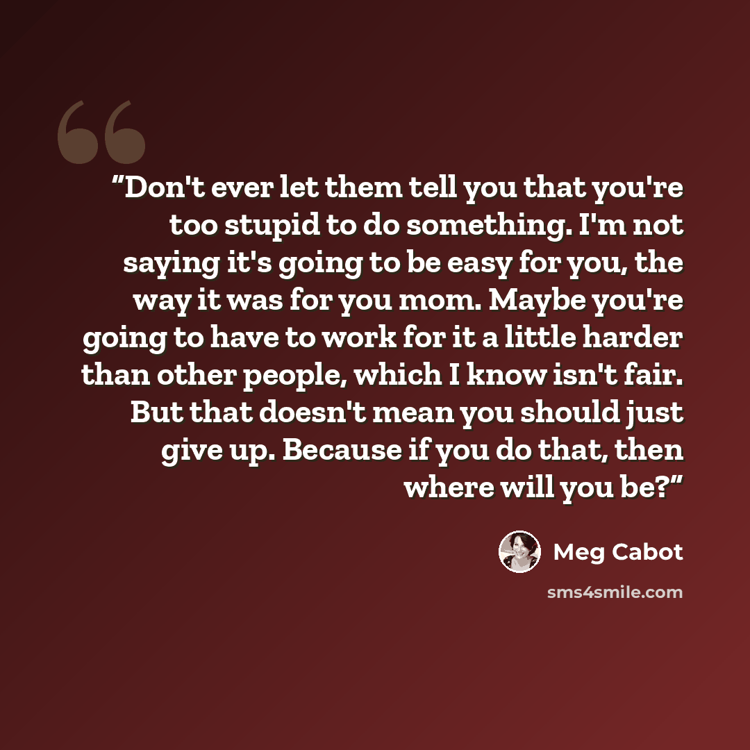 “Don't ever let them tell you that you're too stupid to do something. I'm not saying it's going to be easy for you, the way it was for you mom. Maybe you're going to have to work for it a little harder than other people, which I know isn't fair. But that doesn't mean you should just give up…” quote by Meg Cabot
