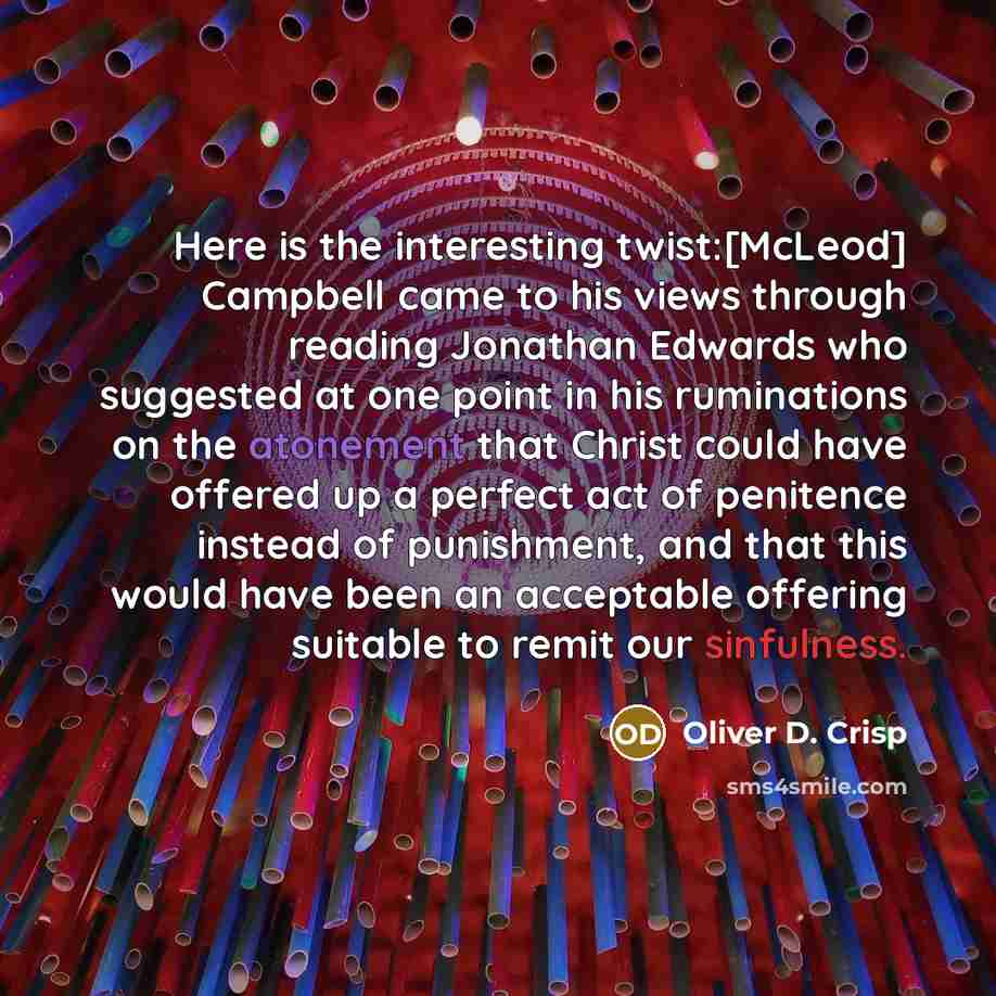 “Here is the interesting twist:[McLeod] Campbell came to his views through reading Jonathan Edwards who suggested at one point in his ruminations on the atonement that Christ could have offered up a perfect act of penitence instead of punishment, and that this would have been an acceptable offering…” quote by Oliver D. Crisp