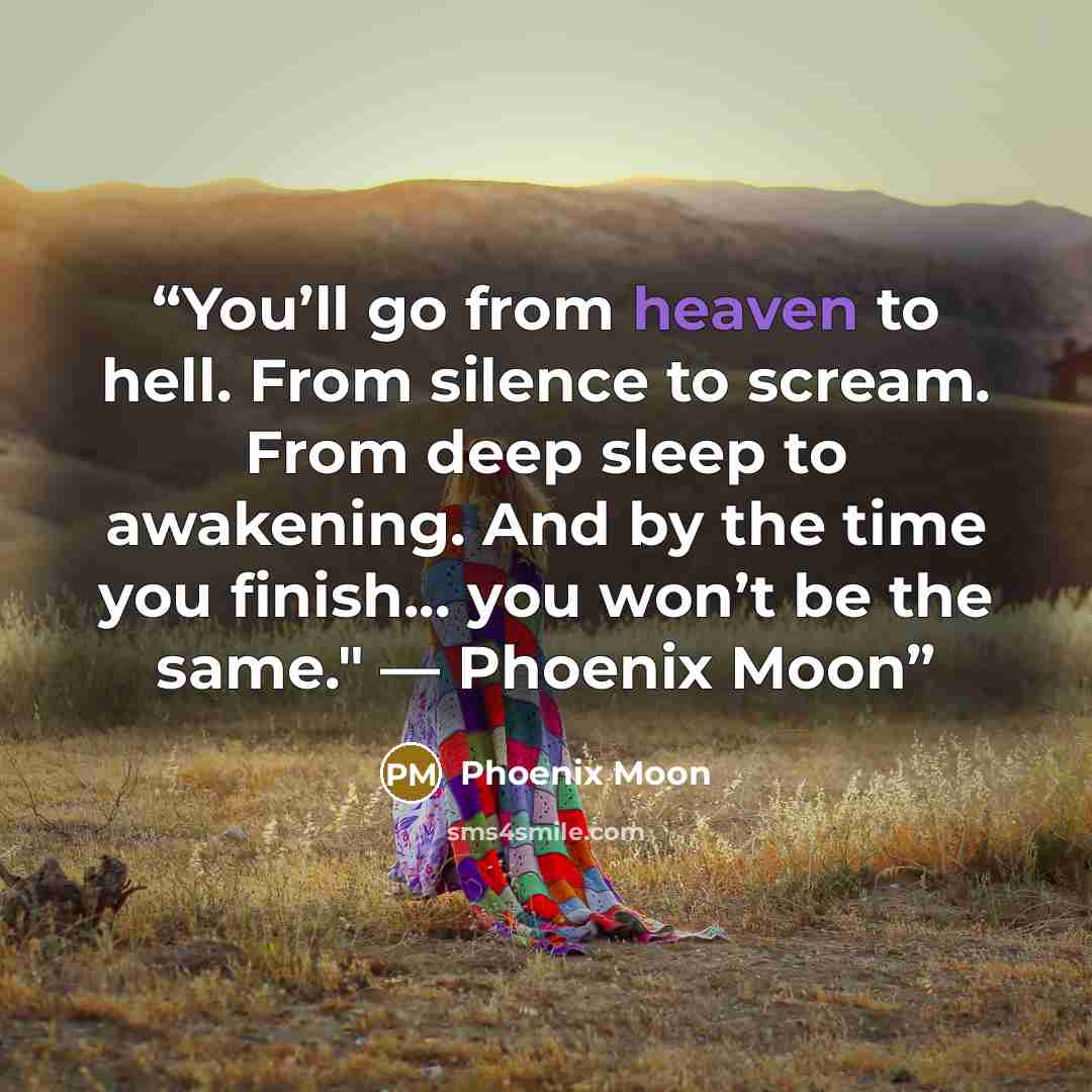 “You’ll go from heaven to hell. From silence to scream. From deep sleep to awakening. And by the time you finish... you won’t be the same." — Phoenix Moon” quote by Phoenix Moon