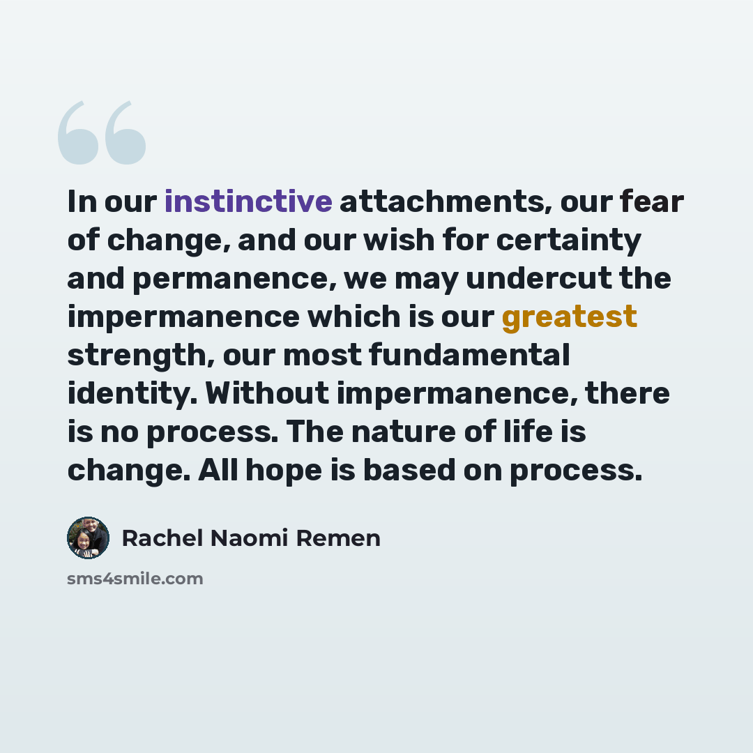 “In our instinctive attachments, our fear of change, and our wish for certainty and permanence, we may undercut the impermanence which is our greatest strength, our most fundamental identity. Without impermanence, there is no process. The nature of life is change. All hope is based on process.” quote by Rachel Naomi Remen
