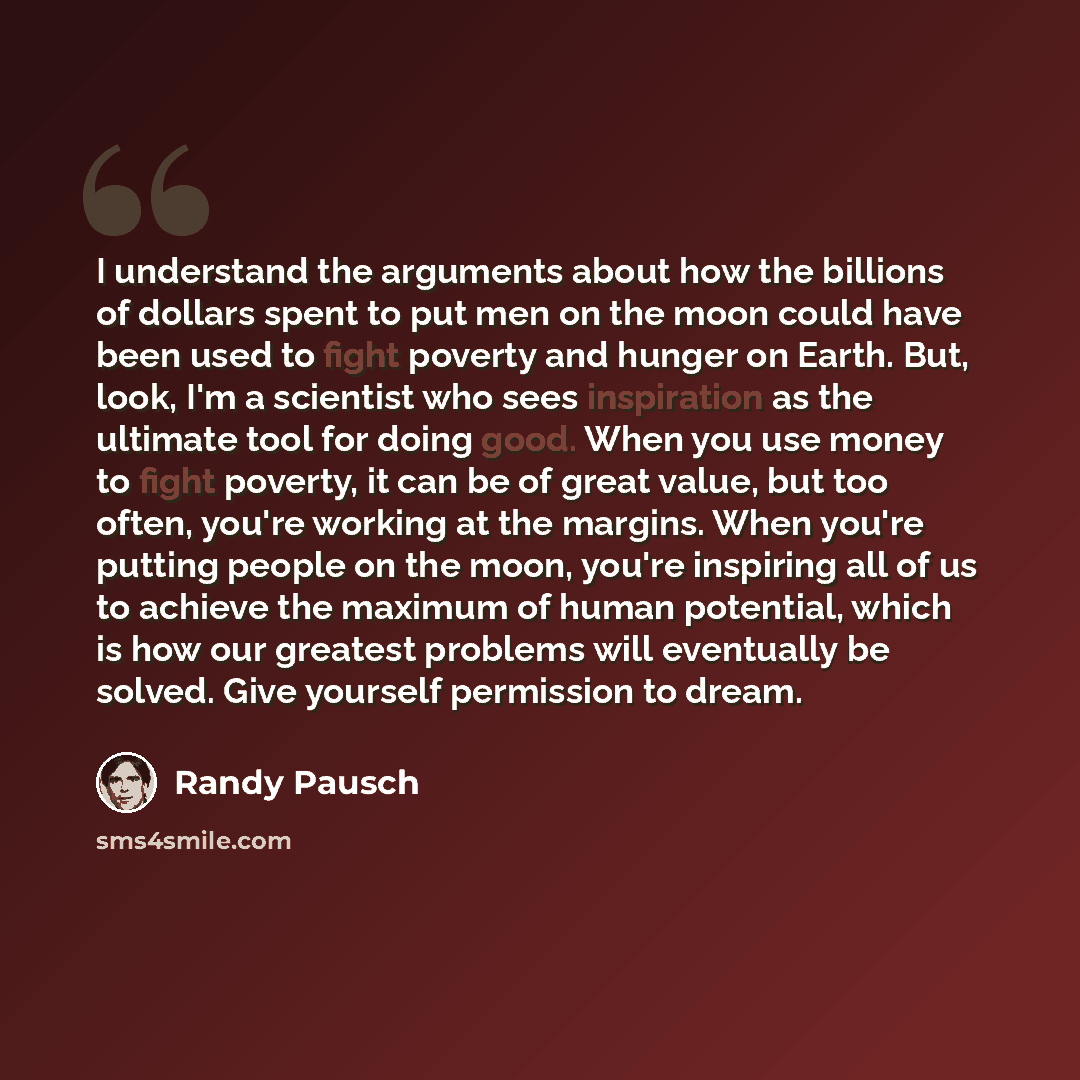“I understand the arguments about how the billions of dollars spent to put men on the moon could have been used to fight poverty and hunger on Earth. But, look, I'm a scientist who sees inspiration as the ultimate tool for doing good. When you use money to fight poverty, it can be of great value…” quote by Randy Pausch
