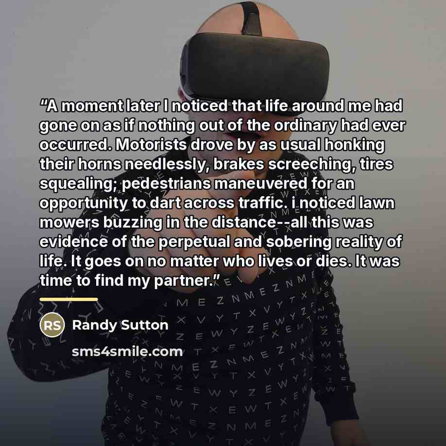 “A moment later I noticed that life around me had gone on as if nothing out of the ordinary had ever occurred. Motorists drove by as usual honking their horns needlessly, brakes screeching, tires squealing; pedestrians maneuvered for an opportunity to dart across traffic. i noticed lawn mowers…” quote by Randy Sutton
