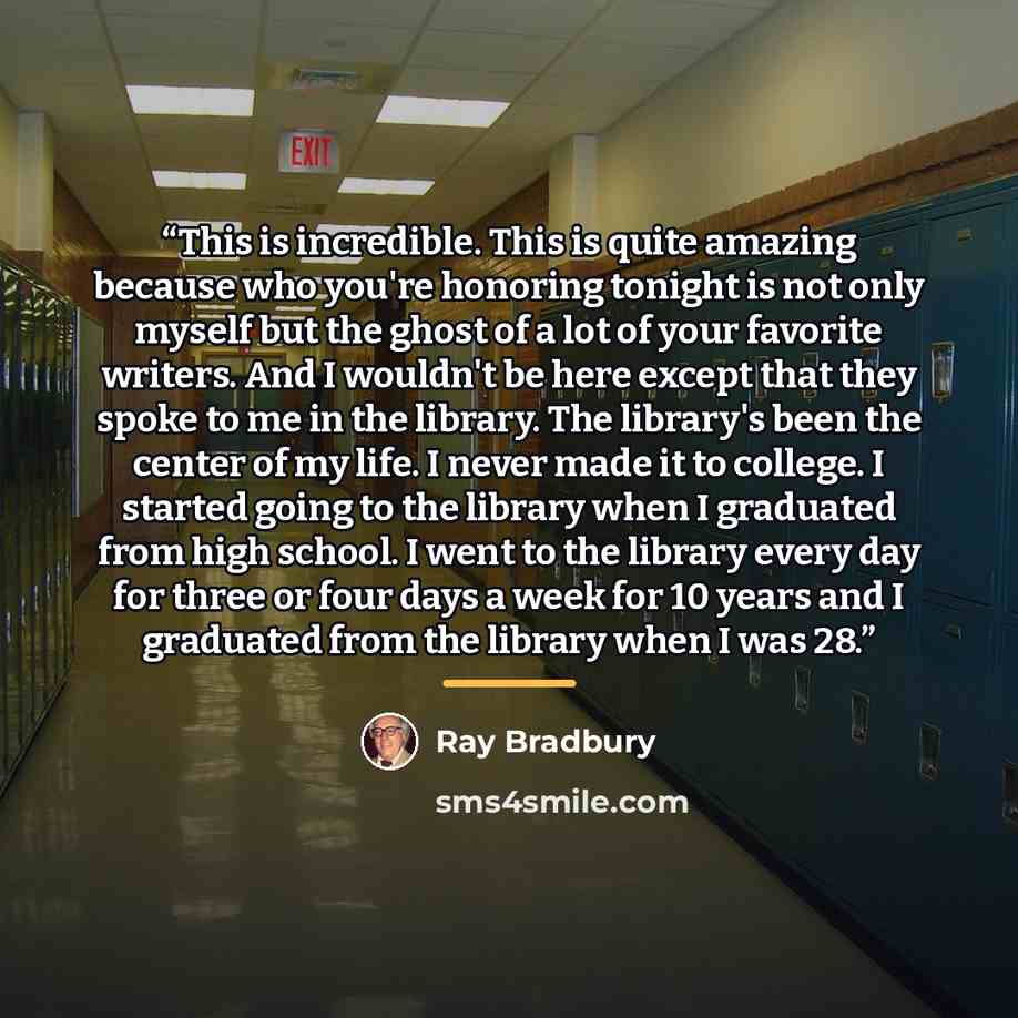 “This is incredible. This is quite amazing because who you're honoring tonight is not only myself but the ghost of a lot of your favorite writers. And I wouldn't be here except that they spoke to me in the library. The library's been the center of my life. I never made it to college. I started…” quote by Ray Bradbury