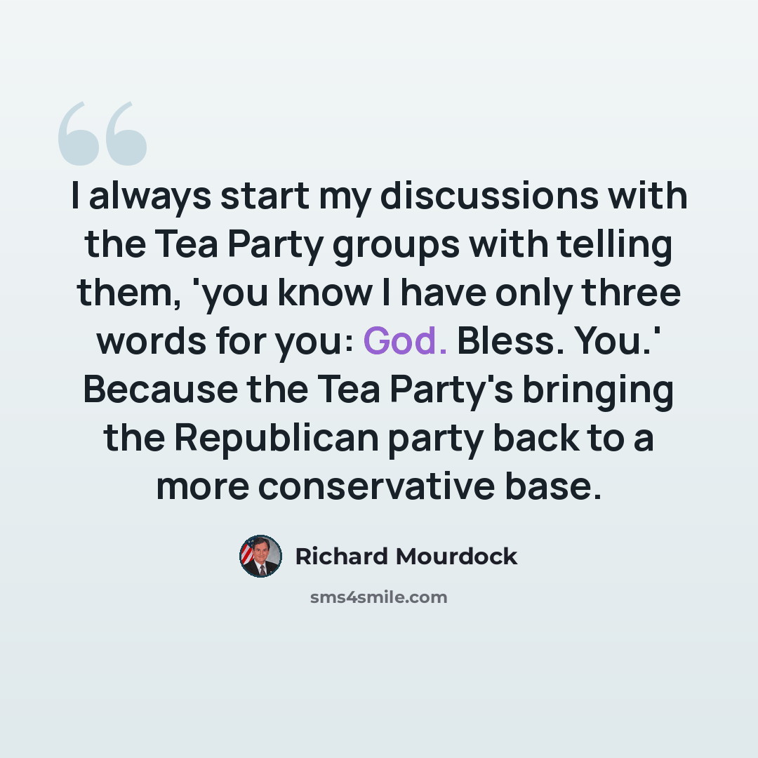 “I always start my discussions with the Tea Party groups with telling them, 'you know I have only three words for you: God. Bless. You.' Because the Tea Party's bringing the Republican party back to a more conservative base.” quote by Richard Mourdock