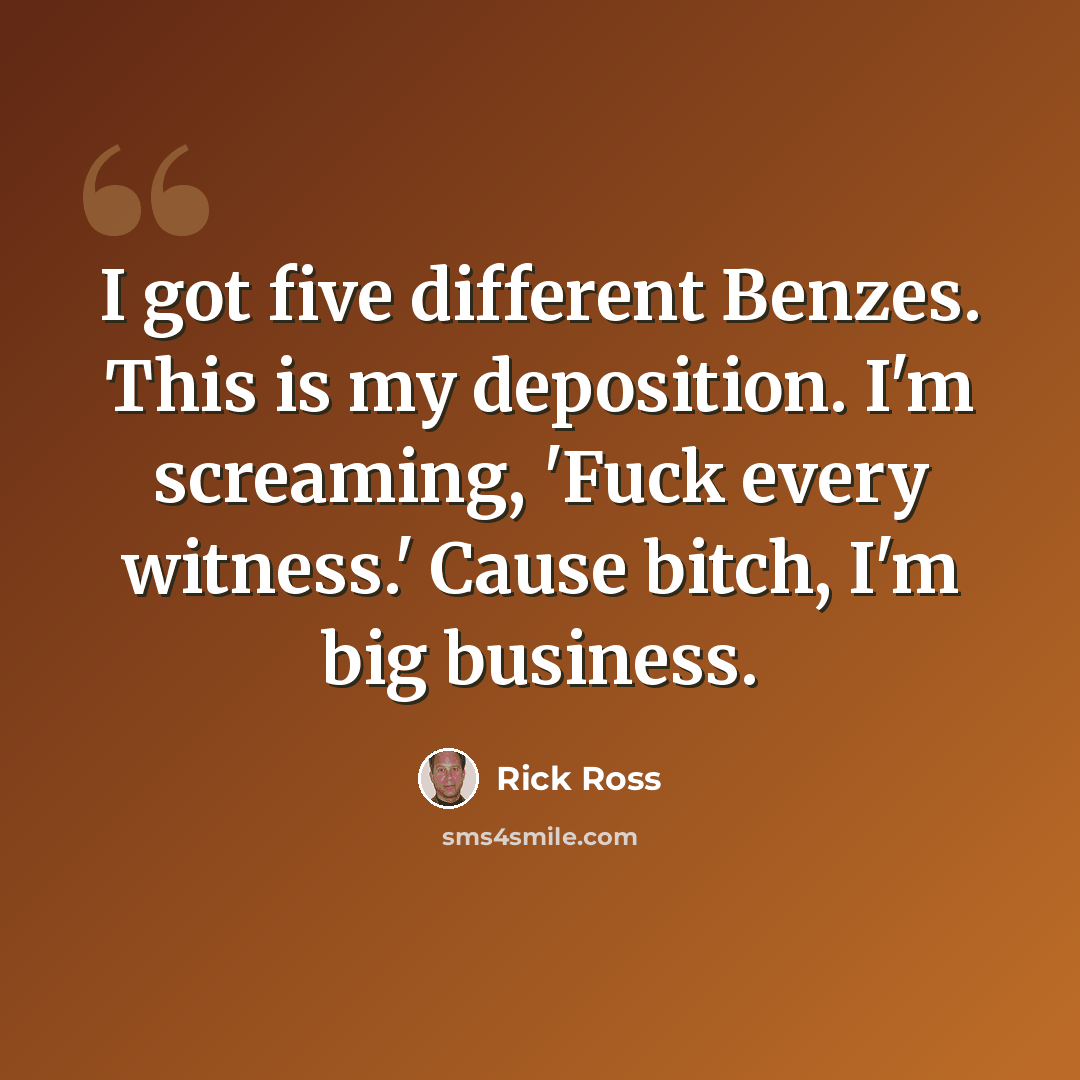 “I got five different Benzes. This is my deposition. I'm screaming, 'Fuck every witness.' Cause bitch, I'm big business.” quote by Rick Ross