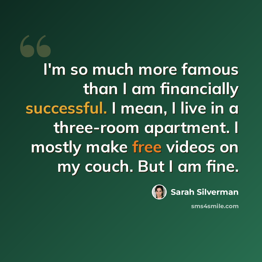 “I'm so much more famous than I am financially successful. I mean, I live in a three-room apartment. I mostly make free videos on my couch. But I am fine.” quote by Sarah Silverman