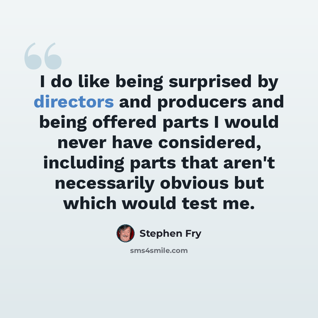“I do like being surprised by directors and producers and being offered parts I would never have considered, including parts that aren't necessarily obvious but which would test me.” quote by Stephen Fry