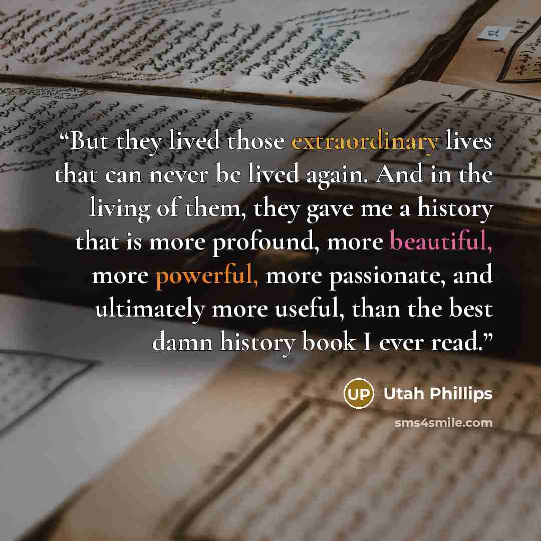“But they lived those extraordinary lives that can never be lived again. And in the living of them, they gave me a history that is more profound, more beautiful, more powerful, more passionate, and ultimately more useful, than the best damn history book I ever read.” quote by Utah Phillips