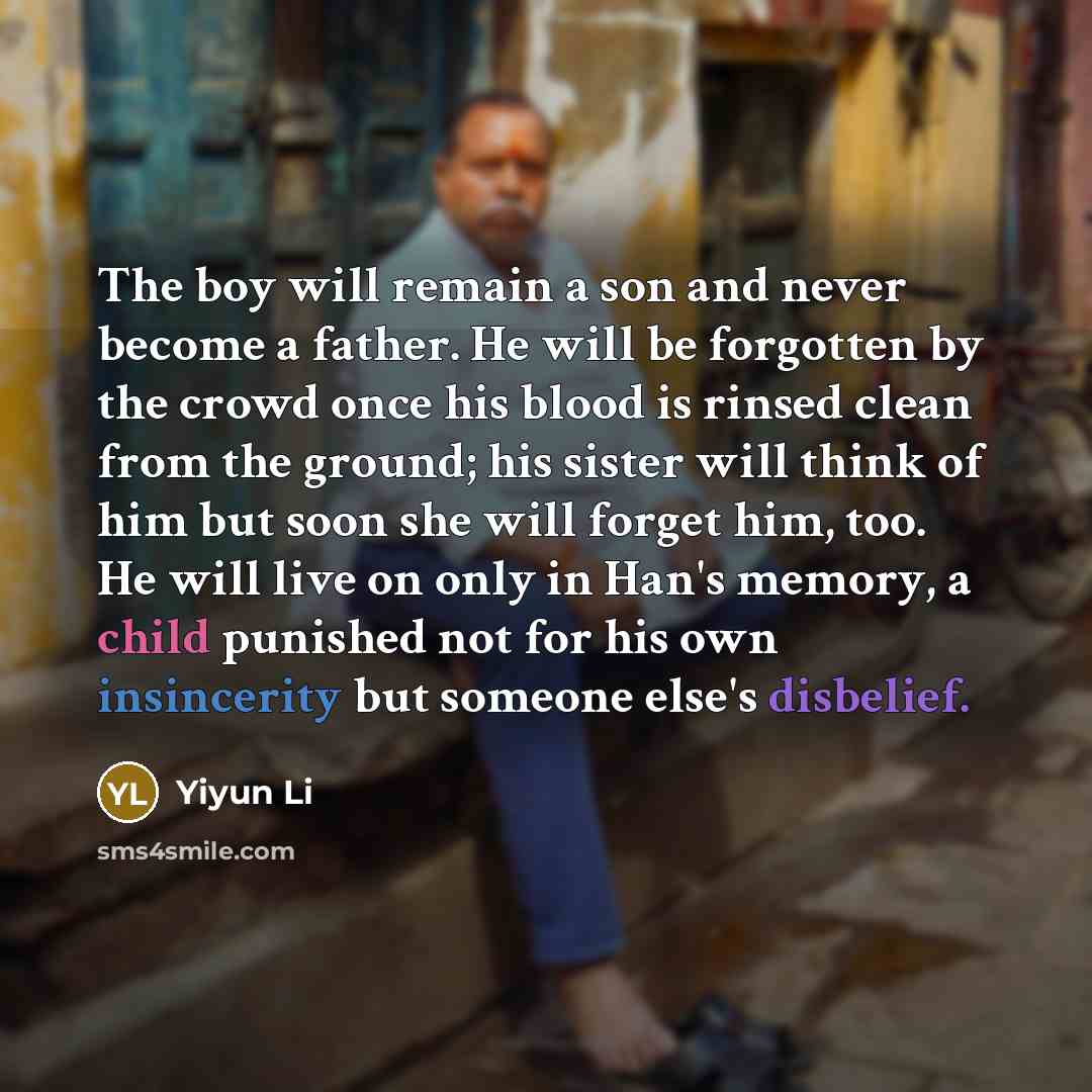 “The boy will remain a son and never become a father. He will be forgotten by the crowd once his blood is rinsed clean from the ground; his sister will think of him but soon she will forget him, too. He will live on only in Han's memory, a child punished not for his own insincerity but someone…” quote by Yiyun Li