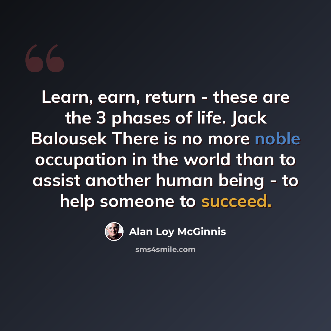 “Learn, earn, return - these are the 3 phases of life. Jack Balousek There is no more noble occupation in the world than to assist another human being - to help someone to succeed.” quote by Alan Loy McGinnis