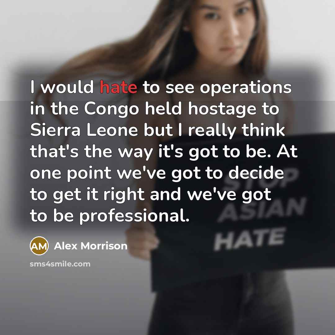 “I would hate to see operations in the Congo held hostage to Sierra Leone but I really think that's the way it's got to be. At one point we've got to decide to get it right and we've got to be professional.” quote by Alex Morrison