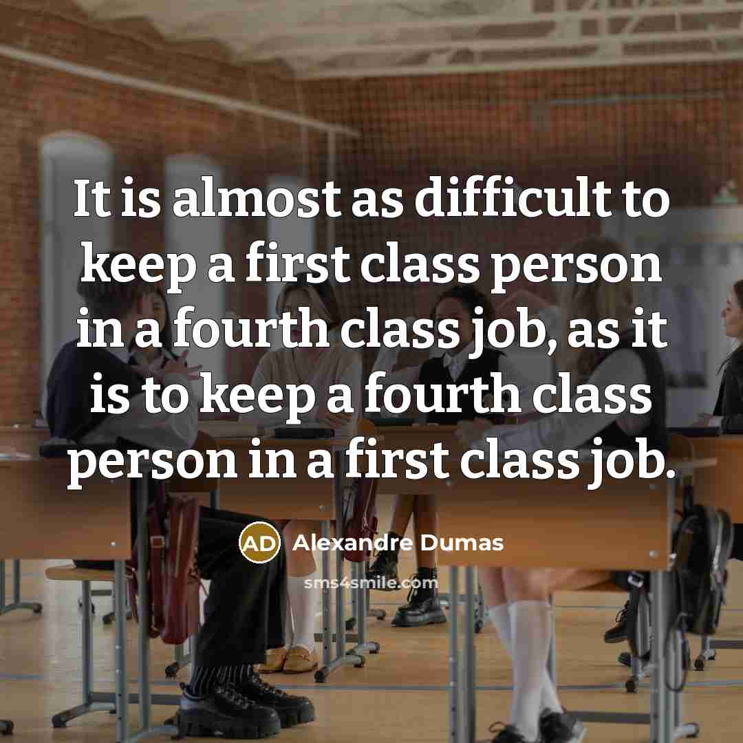 “It is almost as difficult to keep a first class person in a fourth class job, as it is to keep a fourth class person in a first class job.” quote by Alexandre Dumas