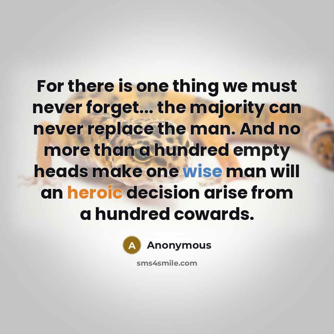 “For there is one thing we must never forget... the majority can never replace the man. And no more than a hundred empty heads make one wise man will an heroic decision arise from a hundred cowards.” quote by Anonymous