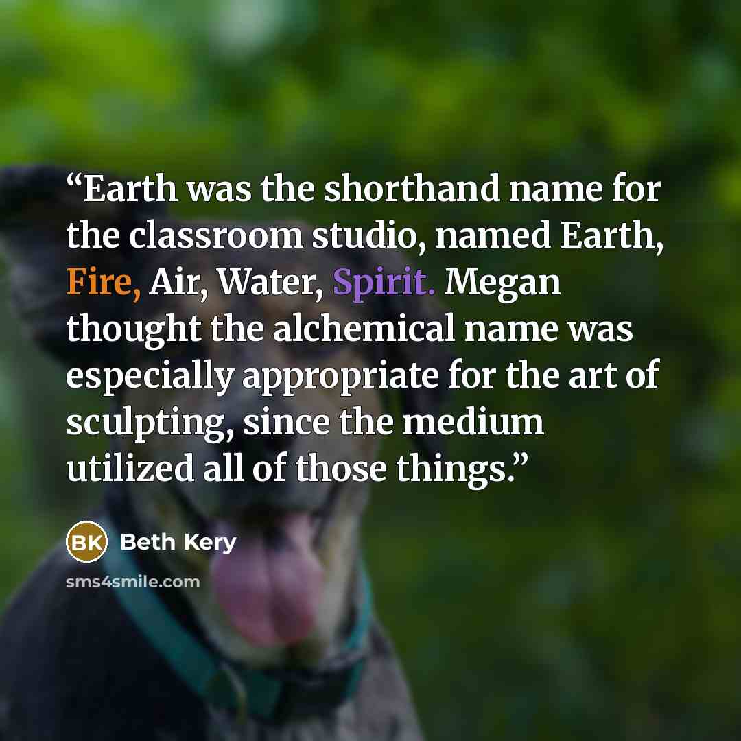 “Earth was the shorthand name for the classroom studio, named Earth, Fire, Air, Water, Spirit. Megan thought the alchemical name was especially appropriate for the art of sculpting, since the medium utilized all of those things.” quote by Beth Kery