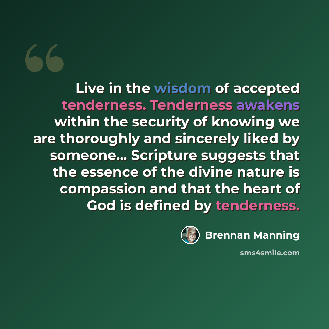 “Live in the wisdom of accepted tenderness. Tenderness awakens within the security of knowing we are thoroughly and sincerely liked by someone... Scripture suggests that the essence of the divine nature is compassion and that the heart of God is defined by tenderness.” quote by Brennan Manning