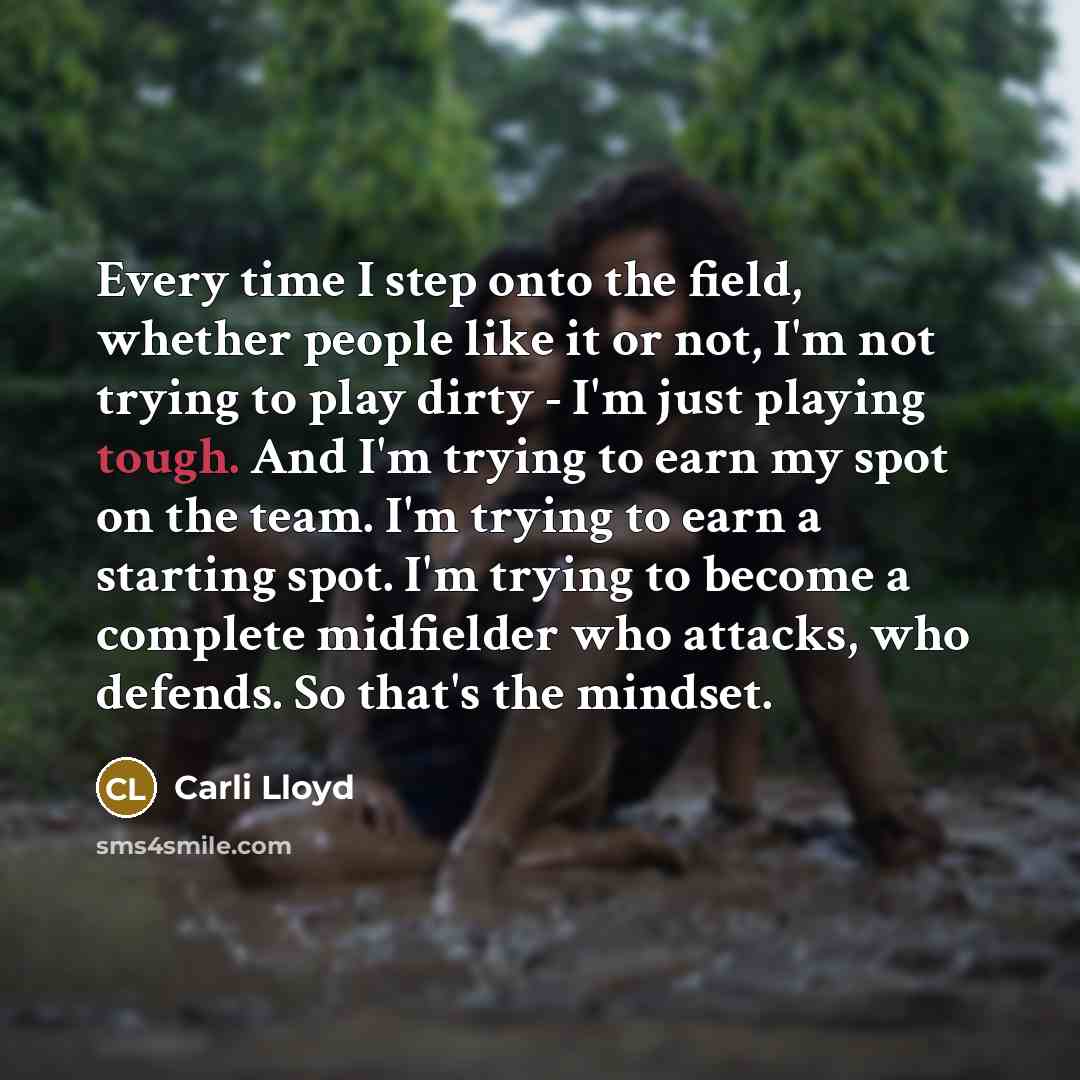 “Every time I step onto the field, whether people like it or not, I'm not trying to play dirty - I'm just playing tough. And I'm trying to earn my spot on the team. I'm trying to earn a starting spot. I'm trying to become a complete midfielder who attacks, who defends. So that's the mindset.” quote by Carli Lloyd