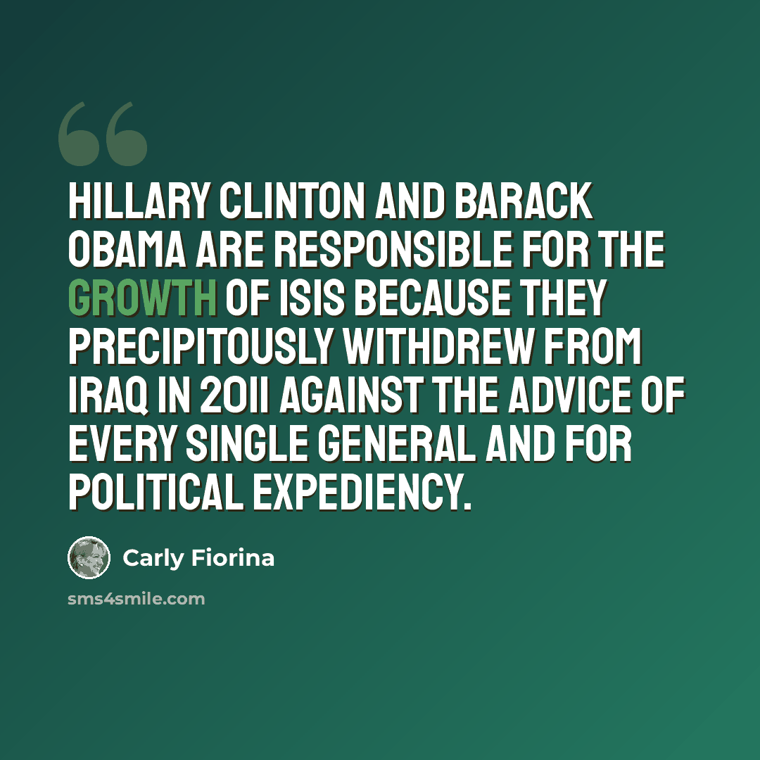 “Hillary Clinton and Barack Obama are responsible for the growth of ISIS because they precipitously withdrew from Iraq in 2011 against the advice of every single general and for political expediency.” quote by Carly Fiorina