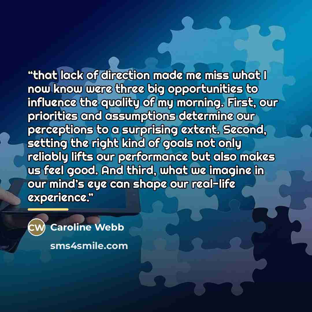 “that lack of direction made me miss what I now know were three big opportunities to influence the quality of my morning. First, our priorities and assumptions determine our perceptions to a surprising extent. Second, setting the right kind of goals not only reliably lifts our performance but also…” quote by Caroline Webb