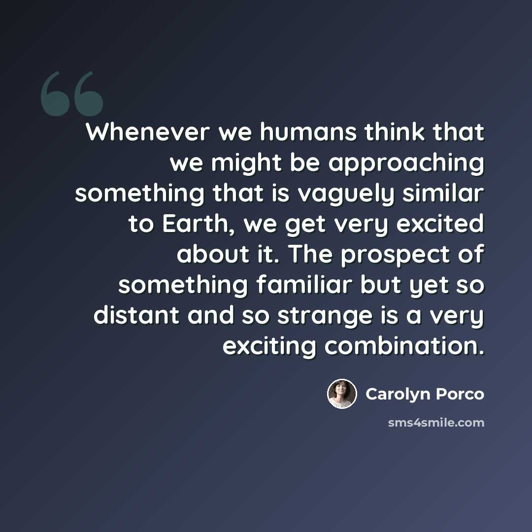 “Whenever we humans think that we might be approaching something that is vaguely similar to Earth, we get very excited about it. The prospect of something familiar but yet so distant and so strange is a very exciting combination.” quote by Carolyn Porco