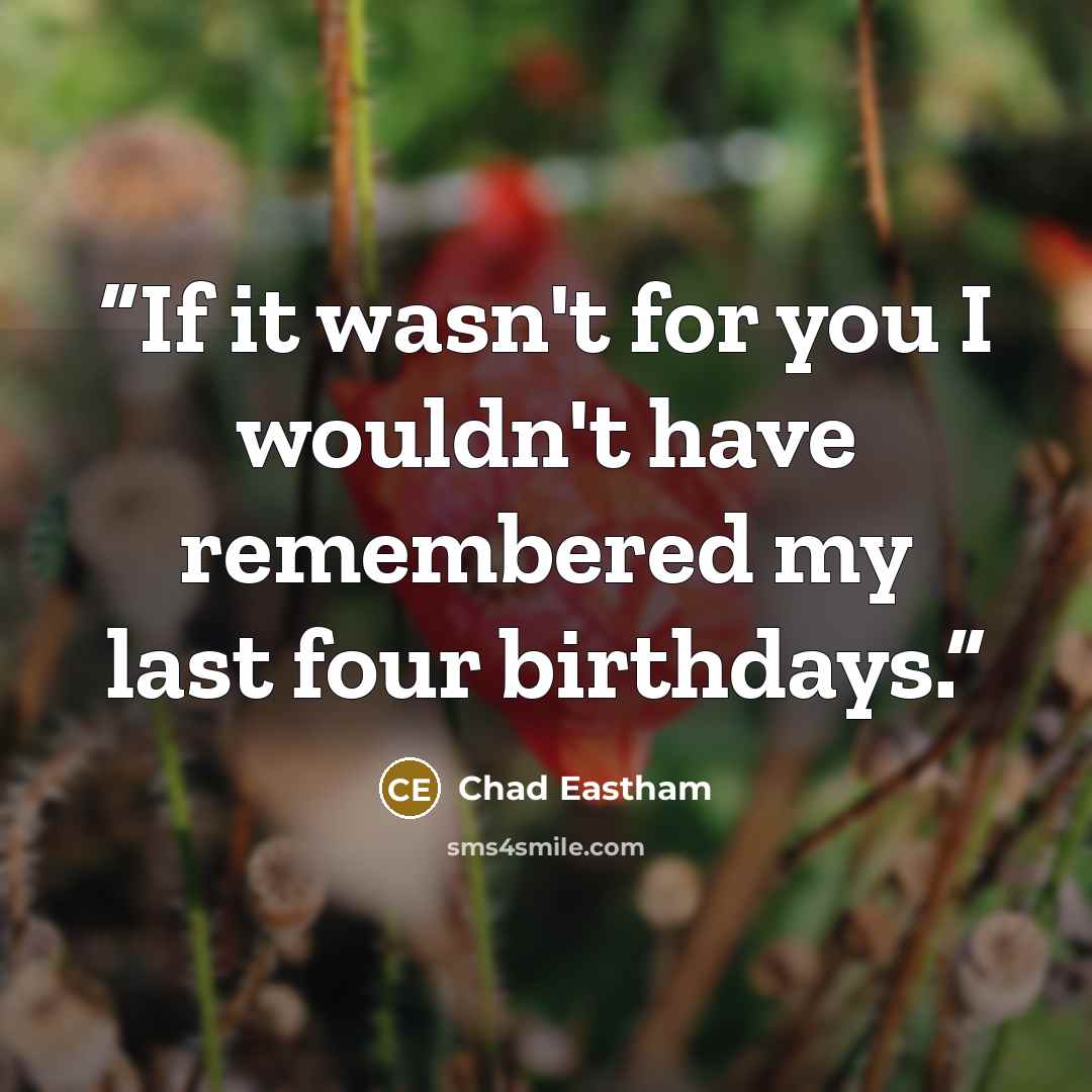 “If it wasn't for you I wouldn't have remembered my last four birthdays.” quote by Chad Eastham