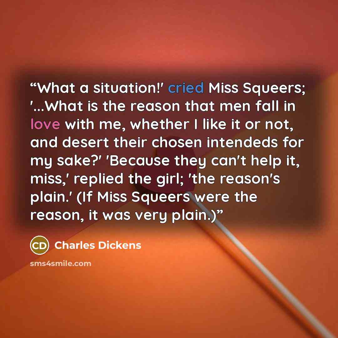 “What a situation!' cried Miss Squeers; '...What is the reason that men fall in love with me, whether I like it or not, and desert their chosen intendeds for my sake?' 'Because they can't help it, miss,' replied the girl; 'the reason's plain.' (If Miss Squeers were the reason, it was very plain.)” quote by Charles Dickens