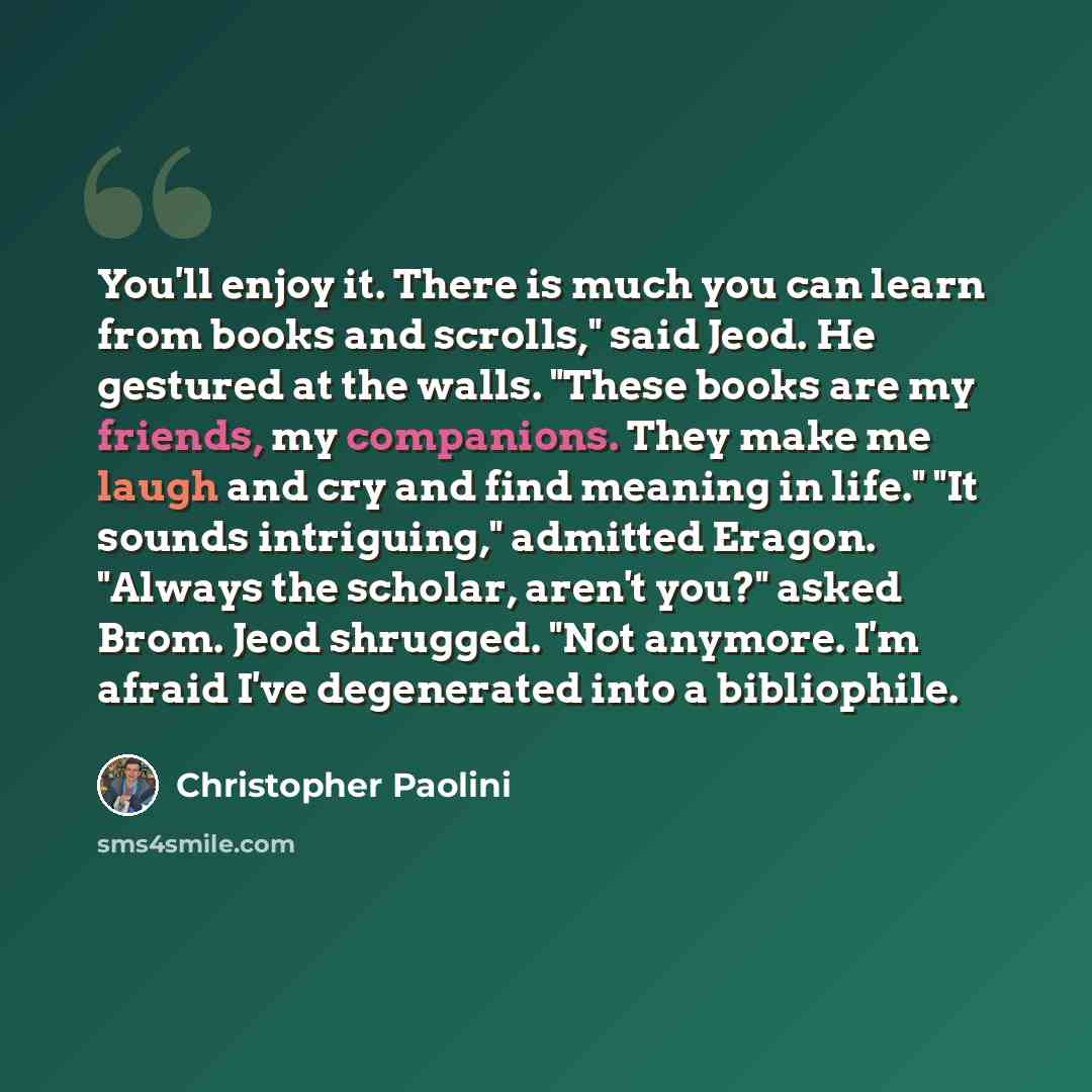 “You'll enjoy it. There is much you can learn from books and scrolls," said Jeod. He gestured at the walls. "These books are my friends, my companions. They make me laugh and cry and find meaning in life." "It sounds intriguing," admitted Eragon. "Always the scholar, aren't you?" asked Brom. Jeod…” quote by Christopher Paolini