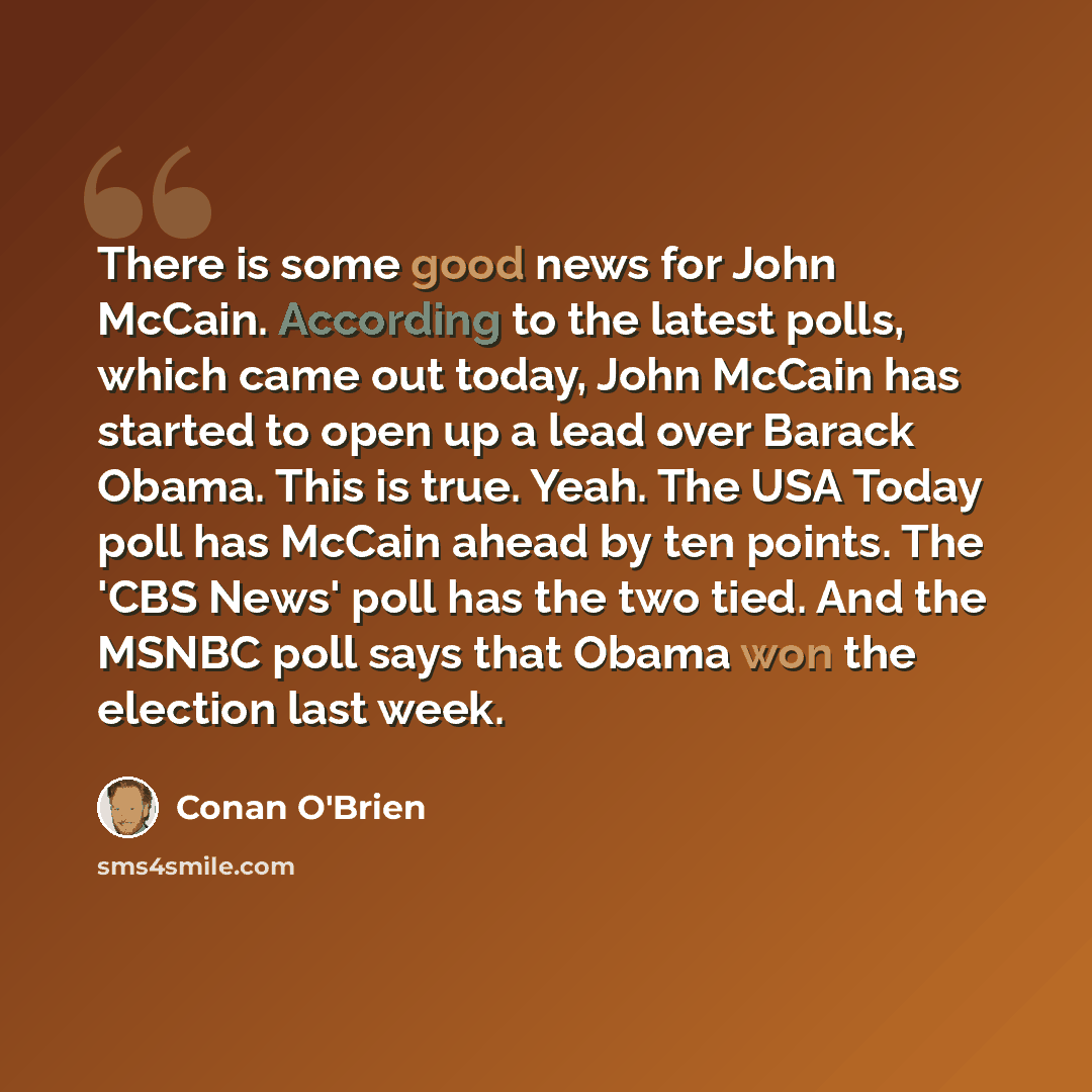 “There is some good news for John McCain. According to the latest polls, which came out today, John McCain has started to open up a lead over Barack Obama. This is true. Yeah. The USA Today poll has McCain ahead by ten points. The 'CBS News' poll has the two tied. And the MSNBC poll says that Obama…” quote by Conan O'Brien