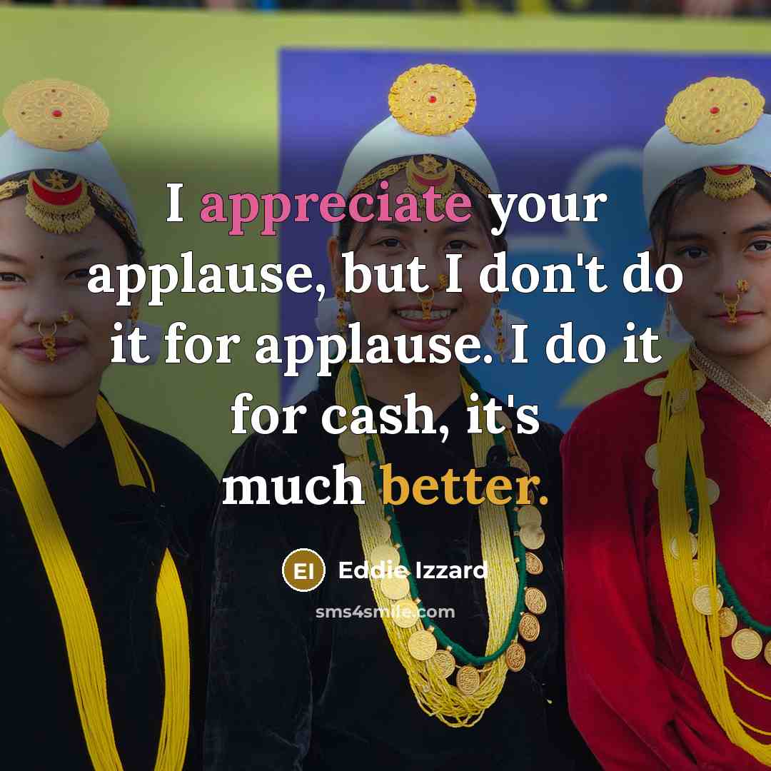 “I appreciate your applause, but I don't do it for applause. I do it for cash, it's much better.” quote by Eddie Izzard