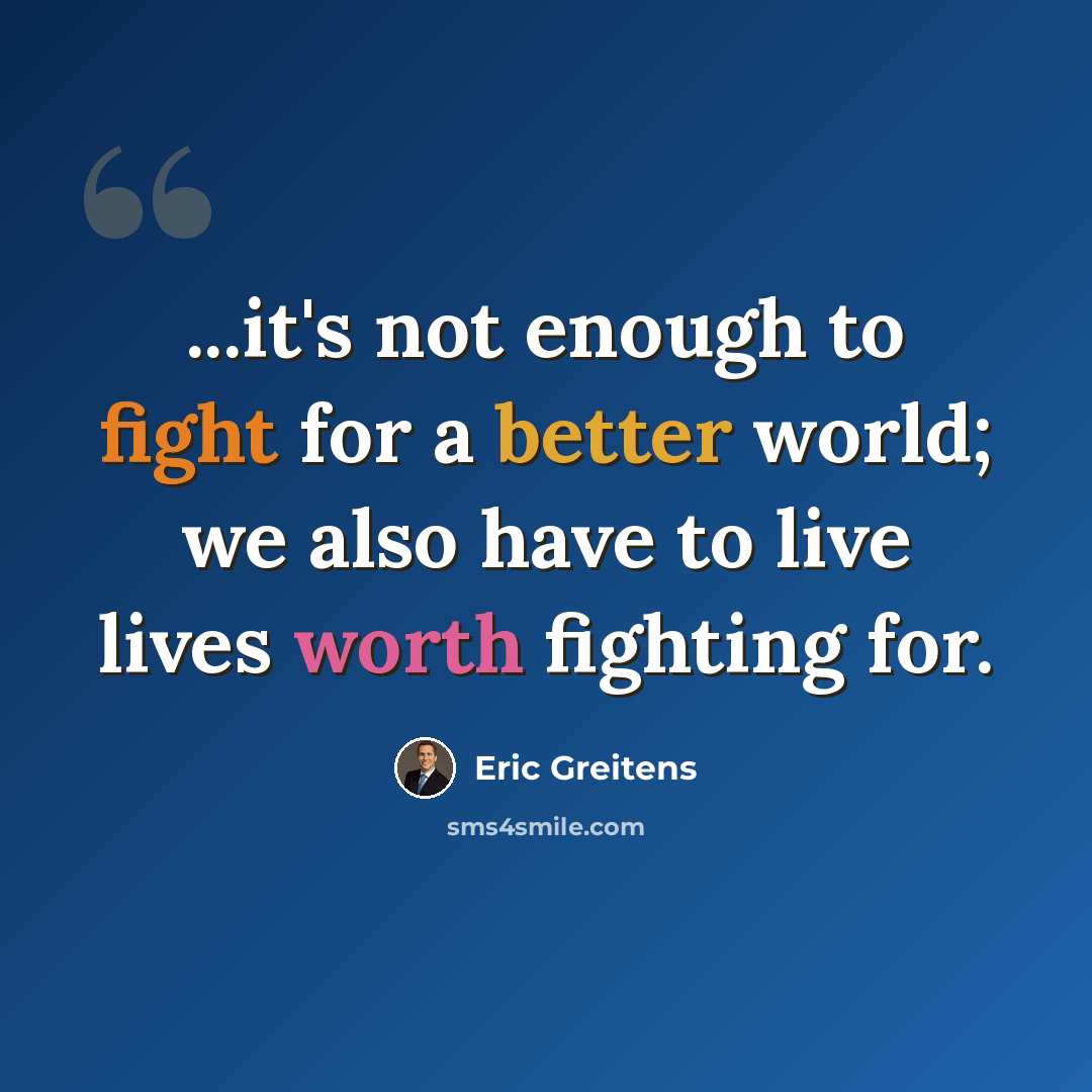 “...it's not enough to fight for a better world; we also have to live lives worth fighting for.” quote by Eric Greitens