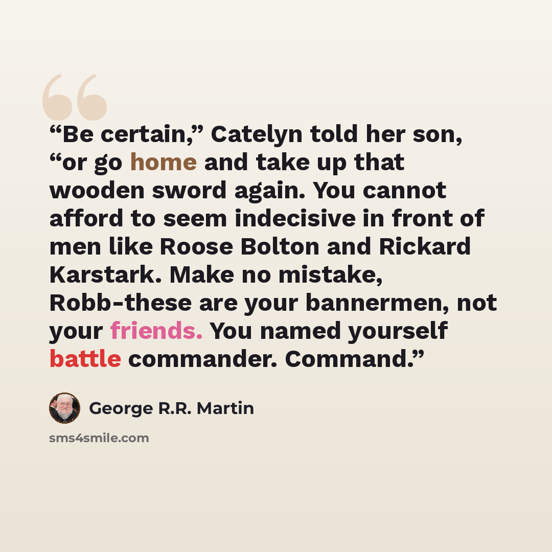 “Be certain,” Catelyn told her son, “or go home and take up that wooden sword again. You cannot afford to seem indecisive in front of men like Roose Bolton and Rickard Karstark. Make no mistake, Robb-these are your bannermen, not your friends. You named yourself battle commander. Command.” quote by George R.R. Martin