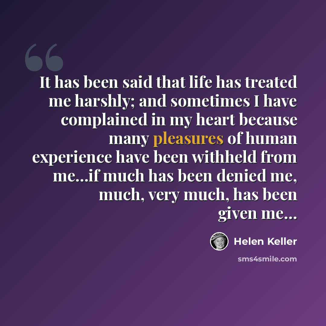 “It has been said that life has treated me harshly; and sometimes I have complained in my heart because many pleasures of human experience have been withheld from me…if much has been denied me, much, very much, has been given me…” quote by Helen Keller