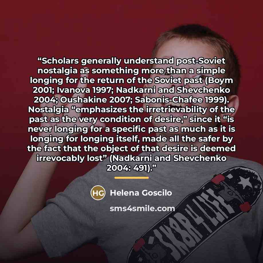 “Scholars generally understand post-Soviet nostalgia as something more than a simple longing for the return of the Soviet past (Boym 2001; Ivanova 1997; Nadkarni and Shevchenko 2004; Oushakine 2007; Sabonis-Chafee 1999). Nostalgia “emphasizes the irretrievability of the past as the very condition…” quote by Helena Goscilo