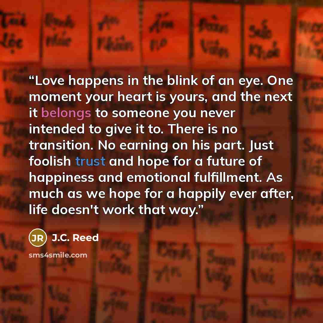 “Love happens in the blink of an eye. One moment your heart is yours, and the next it belongs to someone you never intended to give it to. There is no transition. No earning on his part. Just foolish trust and hope for a future of happiness and emotional fulfillment. As much as we hope for a…” quote by J.C. Reed