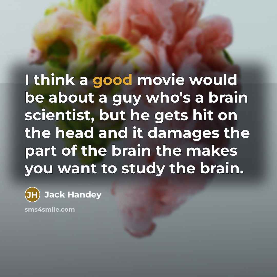 “I think a good movie would be about a guy who's a brain scientist, but he gets hit on the head and it damages the part of the brain the makes you want to study the brain.” quote by Jack Handey