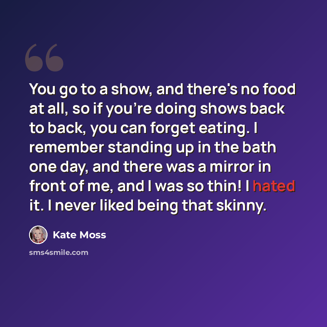 “You go to a show, and there's no food at all, so if you're doing shows back to back, you can forget eating. I remember standing up in the bath one day, and there was a mirror in front of me, and I was so thin! I hated it. I never liked being that skinny.” quote by Kate Moss